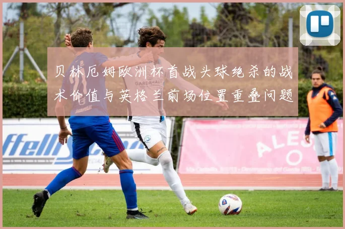贝林厄姆欧洲杯首战头球绝杀的战术价值与英格兰前场位置重叠问题复盘