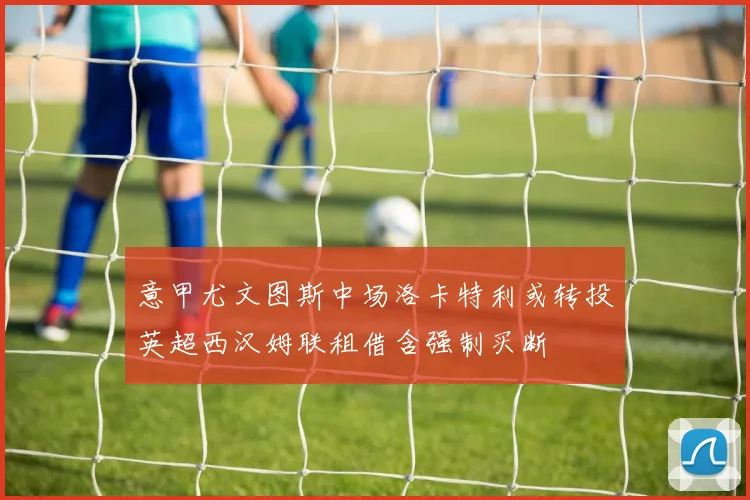 意甲尤文图斯中场洛卡特利或转投英超西汉姆联租借含强制买断