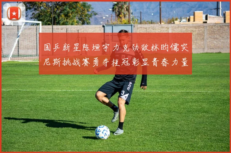 国乒新星陈垣宇力克劲敌林昀儒突尼斯挑战赛勇夺桂冠彰显青春力量
