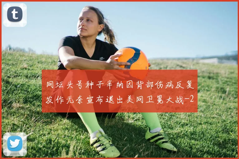 网坛头号种子辛纳因背部伤病反复发作无奈宣布退出美网卫冕大战