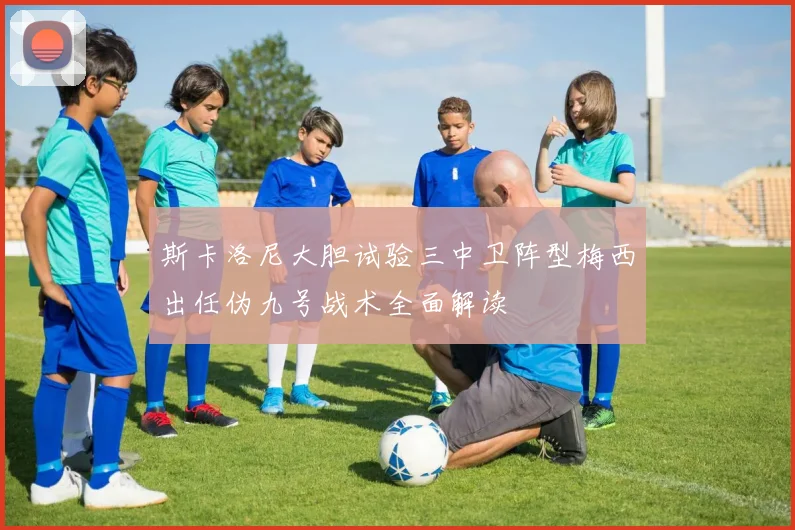 斯卡洛尼大胆试验三中卫阵型梅西出任伪九号战术全面解读