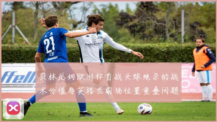 贝林厄姆欧洲杯首战头球绝杀的战术价值与英格兰前场位置重叠问题复盘