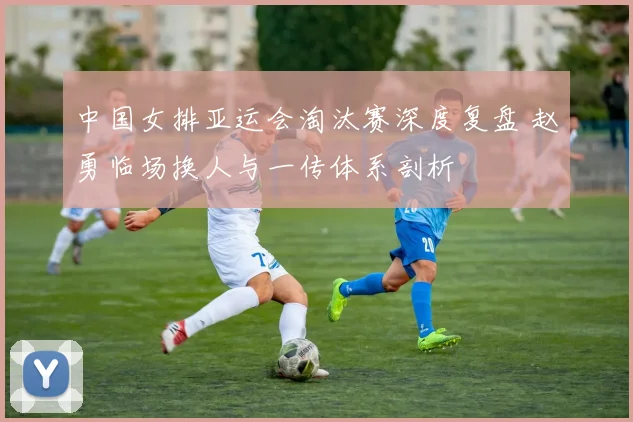 中国女排亚运会淘汰赛深度复盘 赵勇临场换人与一传体系剖析