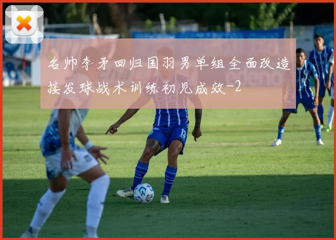 名帅李矛回归国羽男单组全面改造接发球战术训练初见成效