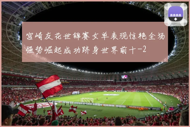 宫崎友花世锦赛女单表现惊艳全场强势崛起成功跻身世界前十