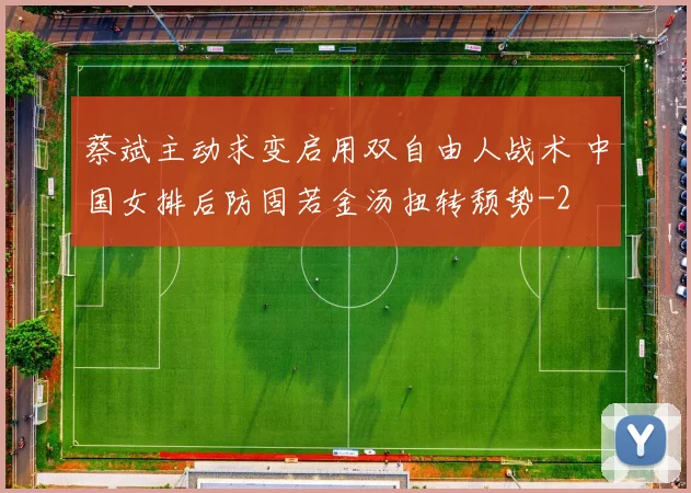 蔡斌主动求变启用双自由人战术 中国女排后防固若金汤扭转颓势