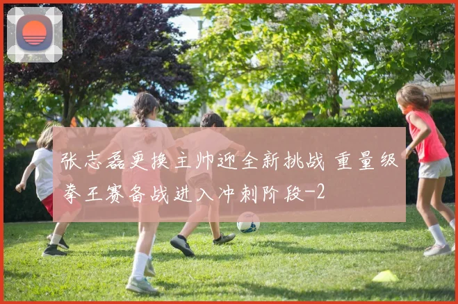 张志磊更换主帅迎全新挑战 重量级拳王赛备战进入冲刺阶段