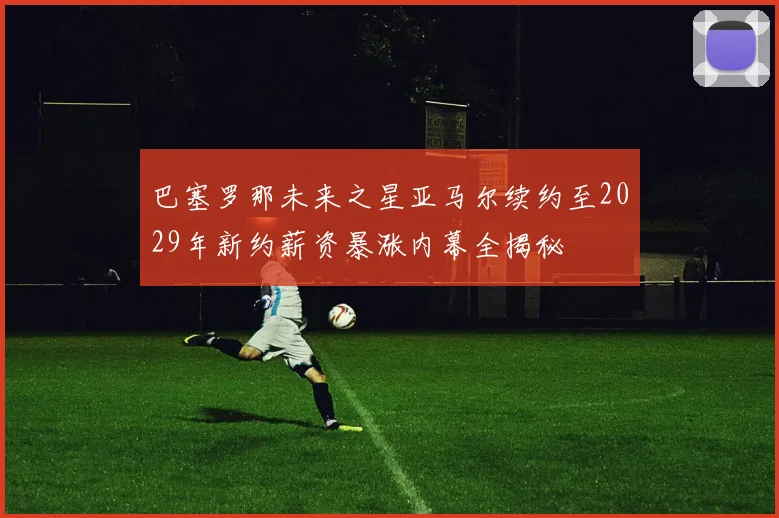巴塞罗那未来之星亚马尔续约至2029年新约薪资暴涨内幕全揭秘