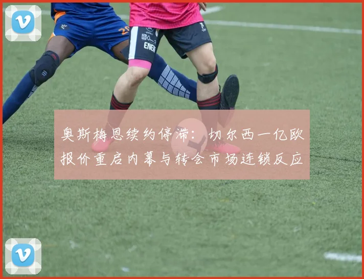 奥斯梅恩续约停滞：切尔西一亿欧报价重启内幕与转会市场连锁反应