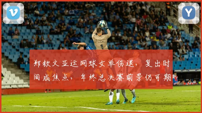 郑钦文亚运网球女单伤退，复出时间成焦点，年终总决赛前景仍可期待