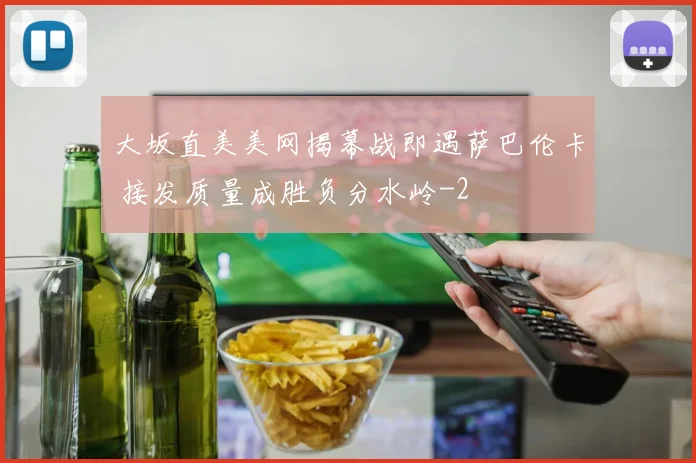 大坂直美美网揭幕战即遇萨巴伦卡 接发质量成胜负分水岭