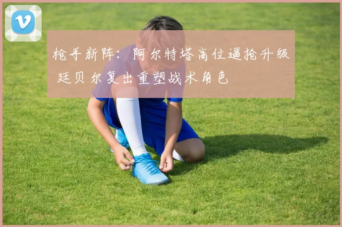 枪手新阵：阿尔特塔高位逼抢升级 廷贝尔复出重塑战术角色