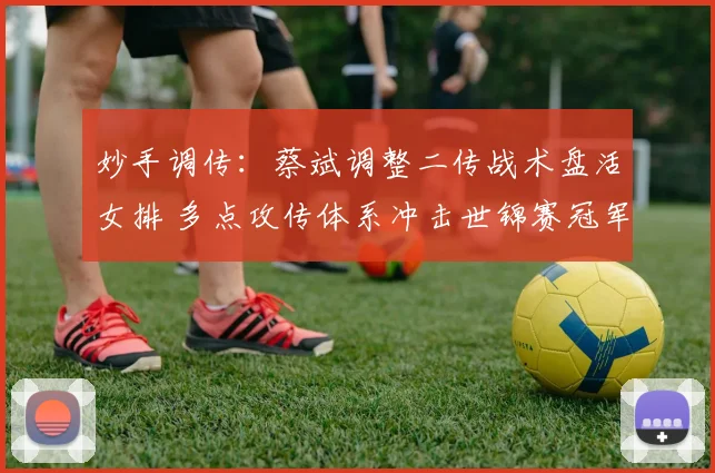 妙手调传：蔡斌调整二传战术盘活女排 多点攻传体系冲击世锦赛冠军