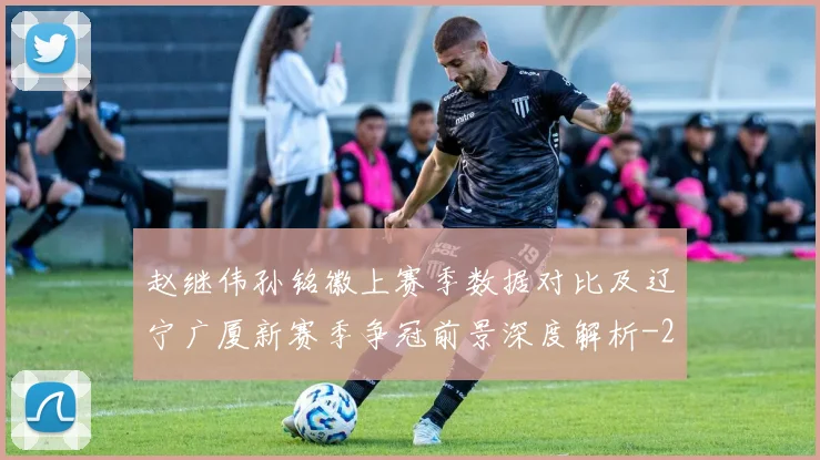 赵继伟孙铭徽上赛季数据对比及辽宁广厦新赛季争冠前景深度解析