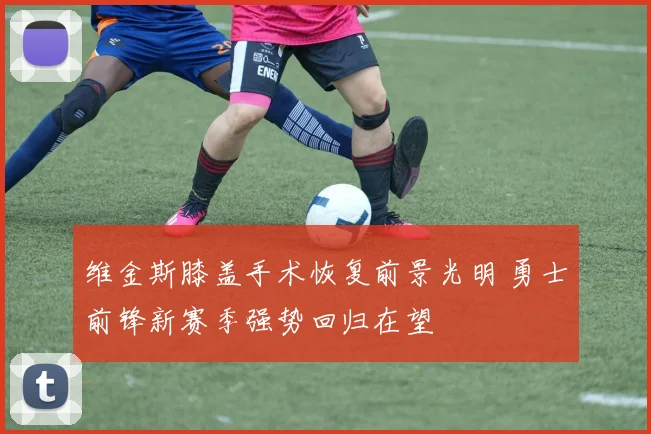 维金斯膝盖手术恢复前景光明 勇士前锋新赛季强势回归在望