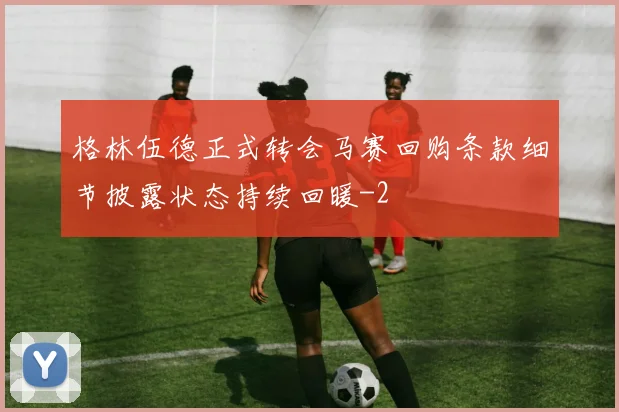 格林伍德正式转会马赛回购条款细节披露状态持续回暖