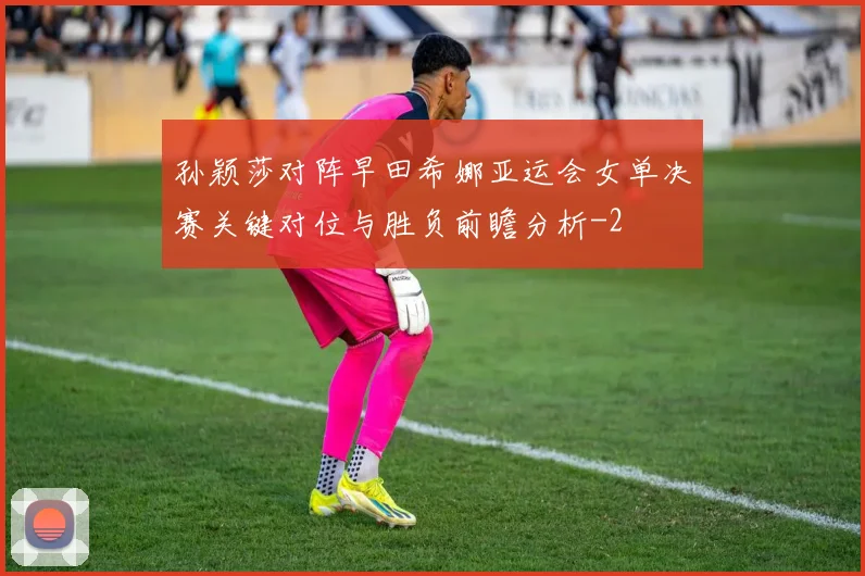 孙颖莎对阵早田希娜亚运会女单决赛关键对位与胜负前瞻分析