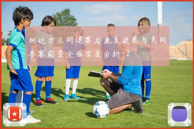 纳达尔法网退赛后康复进展与美网参赛前景全面深度分析