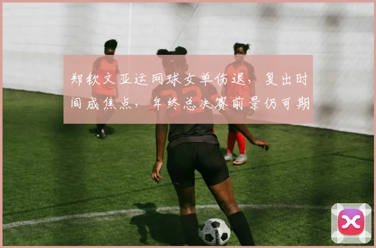 郑钦文亚运网球女单伤退，复出时间成焦点，年终总决赛前景仍可期待