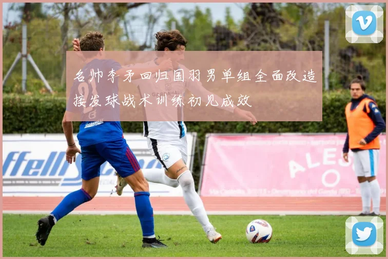 名帅李矛回归国羽男单组全面改造接发球战术训练初见成效