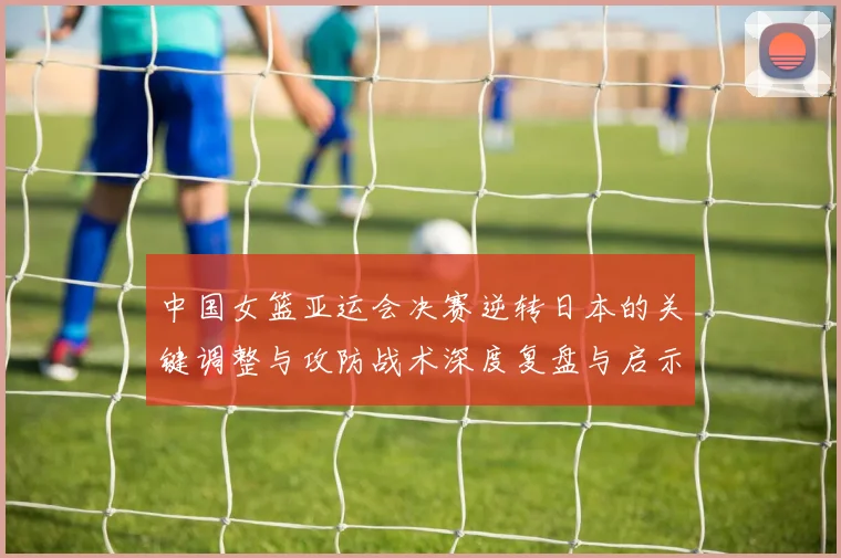 中国女篮亚运会决赛逆转日本的关键调整与攻防战术深度复盘与启示