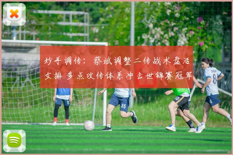 妙手调传:蔡斌调整二传战术盘活女排 多点攻传体系冲击世锦赛冠军