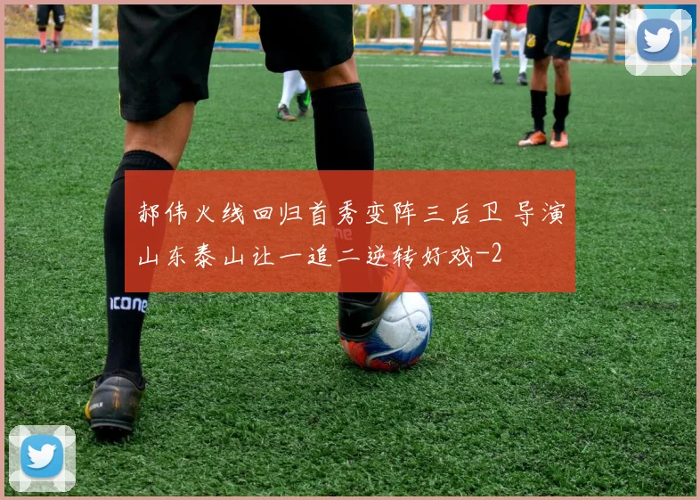 郝伟火线回归首秀变阵三后卫 导演山东泰山让一追二逆转好戏