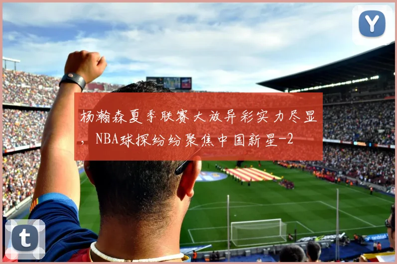 杨瀚森夏季联赛大放异彩实力尽显，NBA球探纷纷聚焦中国新星