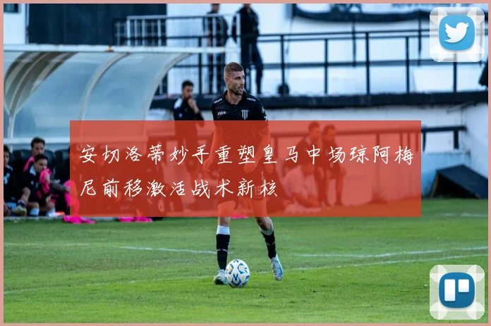 安切洛蒂妙手重塑皇马中场琼阿梅尼前移激活战术新核