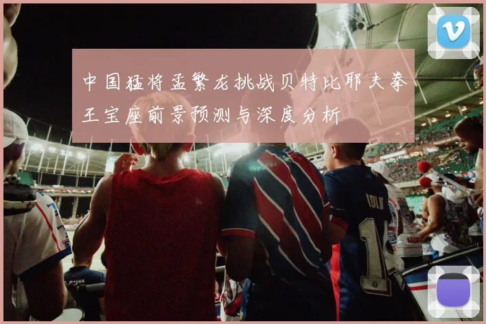 中国猛将孟繁龙挑战贝特比耶夫拳王宝座前景预测与深度分析