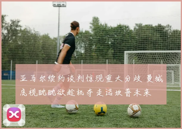 亚马尔续约谈判惊现重大分歧 曼城虎视眈眈欲趁机夺走诺坎普未来