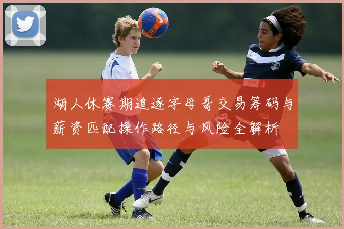 湖人休赛期追逐字母哥交易筹码与薪资匹配操作路径与风险全解析
