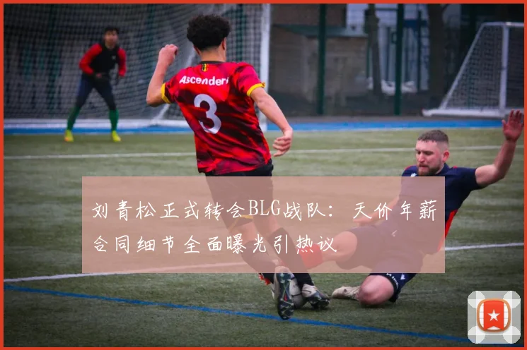 刘青松正式转会BLG战队：天价年薪合同细节全面曝光引热议