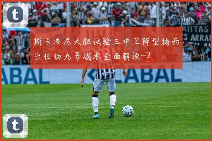 斯卡洛尼大胆试验三中卫阵型梅西出任伪九号战术全面解读