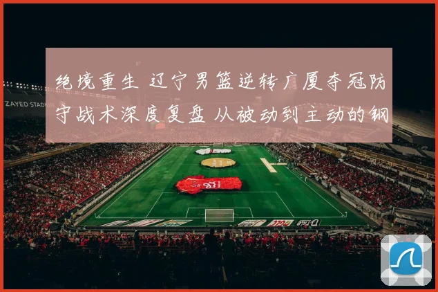 绝境重生 辽宁男篮逆转广厦夺冠防守战术深度复盘 从被动到主动的钢铁防线