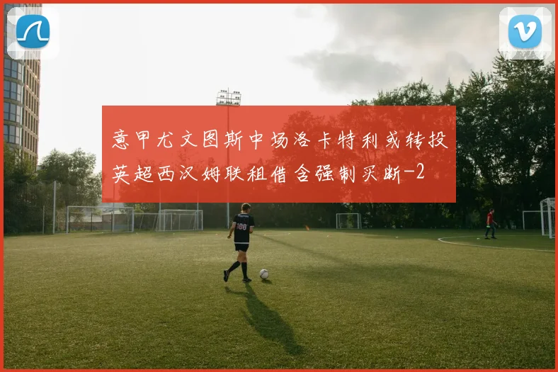 意甲尤文图斯中场洛卡特利或转投英超西汉姆联租借含强制买断
