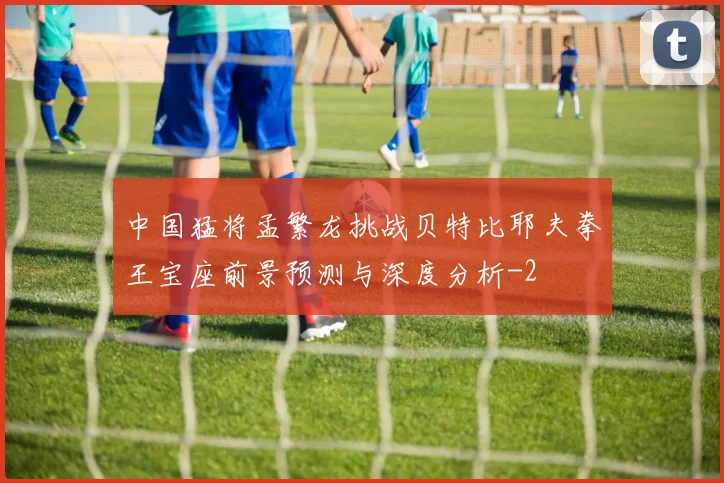 中国猛将孟繁龙挑战贝特比耶夫拳王宝座前景预测与深度分析