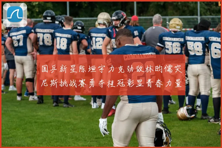 国乒新星陈垣宇力克劲敌林昀儒突尼斯挑战赛勇夺桂冠彰显青春力量