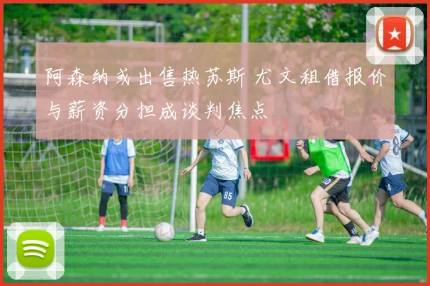 阿森纳或出售热苏斯 尤文租借报价与薪资分担成谈判焦点