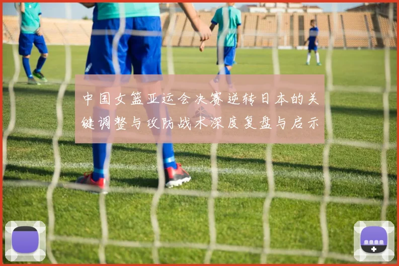 中国女篮亚运会决赛逆转日本的关键调整与攻防战术深度复盘与启示