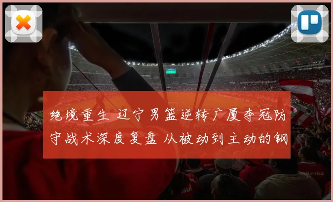 绝境重生 辽宁男篮逆转广厦夺冠防守战术深度复盘 从被动到主动的钢铁防线