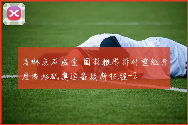 马琳点石成金 国羽雅思拆对重组开启洛杉矶奥运备战新征程