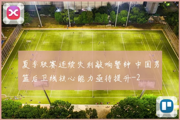 夏季联赛连续失利敲响警钟 中国男篮后卫线核心能力亟待提升