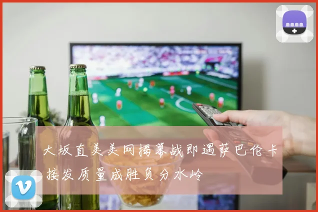 大坂直美美网揭幕战即遇萨巴伦卡 接发质量成胜负分水岭